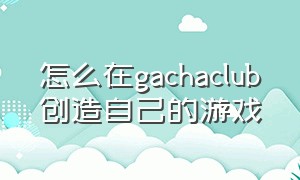 怎么在gachaclub创造自己的游戏