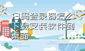 扫码登录器怎么下载安装软件到桌面