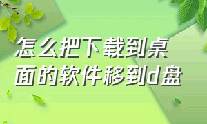 怎么把下载到桌面的软件移到d盘