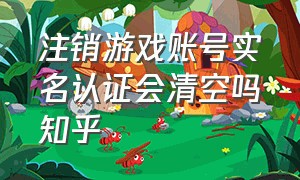 注销游戏账号实名认证会清空吗知乎