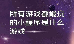 所有游戏都能玩的小程序是什么游戏