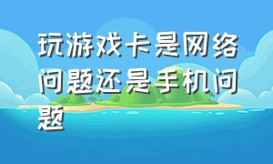 玩游戏卡是网络问题还是手机问题