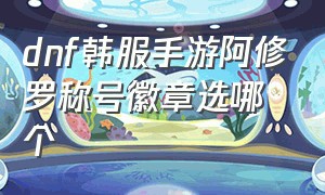 dnf韩服手游阿修罗称号徽章选哪个