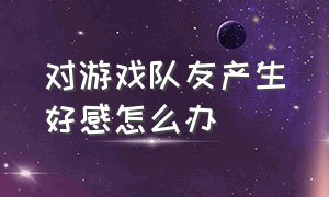 对游戏队友产生好感怎么办