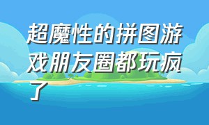 超魔性的拼图游戏朋友圈都玩疯了