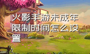 火影手游未成年限制时间怎么设置