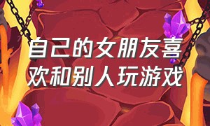 自己的女朋友喜欢和别人玩游戏