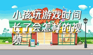 小孩玩游戏时间长了会怎样的视频