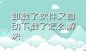 卸载了软件又自动下载了怎么解决