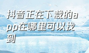 抖音正在下载的app在哪里可以找到