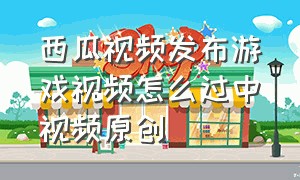 西瓜视频发布游戏视频怎么过中视频原创