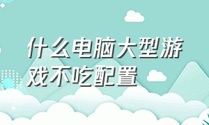 什么电脑大型游戏不吃配置