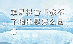 苹果抖音下载不了相册是怎么回事