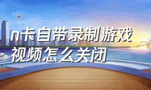 n卡自带录制游戏视频怎么关闭