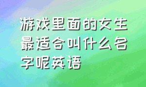 游戏里面的女生最适合叫什么名字呢英语