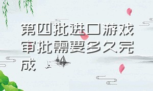 第四批进口游戏审批需要多久完成