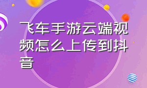 飞车手游云端视频怎么上传到抖音