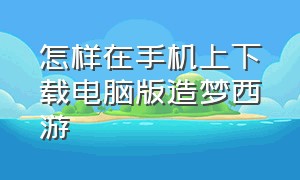 怎样在手机上下载电脑版造梦西游