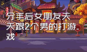 分手后女朋友天天跟2个男的打游戏