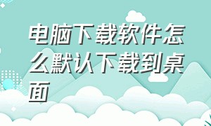 电脑下载软件怎么默认下载到桌面