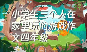 小学生三个人在家里玩的游戏作文四年级