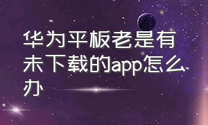 华为平板老是有未下载的app怎么办