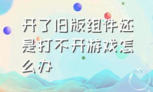 开了旧版组件还是打不开游戏怎么办