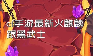 cf手游最新火麒麟跟黑武士