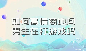 如何高情商地问男生在打游戏吗