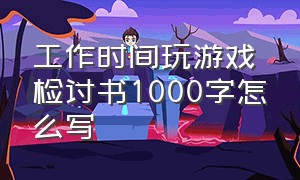 工作时间玩游戏检讨书1000字怎么写