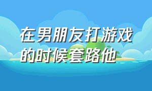 在男朋友打游戏的时候套路他