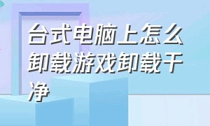 台式电脑上怎么卸载游戏卸载干净