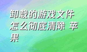 卸载的游戏文件怎么彻底清除 苹果