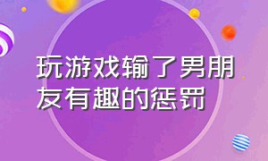 玩游戏输了男朋友有趣的惩罚