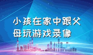 小孩在家中跟父母玩游戏录像