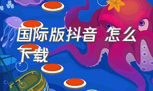 国际版抖音 怎么下载