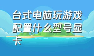 台式电脑玩游戏配置什么型号显卡