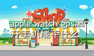 apple watch gps离开手机能干什么