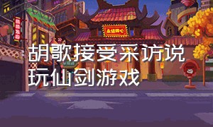 胡歌接受采访说玩仙剑游戏