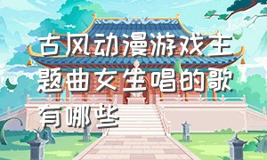 古风动漫游戏主题曲女生唱的歌有哪些