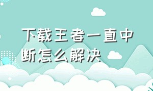 下载王者一直中断怎么解决