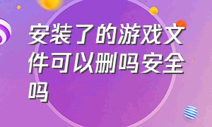 安装了的游戏文件可以删吗安全吗