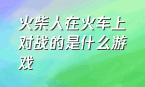 火柴人在火车上对战的是什么游戏