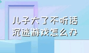 儿子大了不听话沉迷游戏怎么办