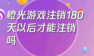 橙光游戏注销180天以后才能注销吗