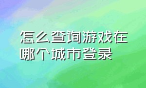 怎么查询游戏在哪个城市登录