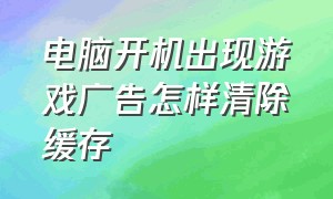 电脑开机出现游戏广告怎样清除缓存