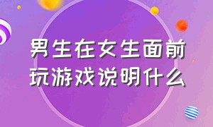 男生在女生面前玩游戏说明什么