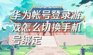 华为帐号登录游戏怎么切换手机号绑定