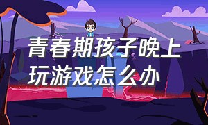 青春期孩子晚上玩游戏怎么办